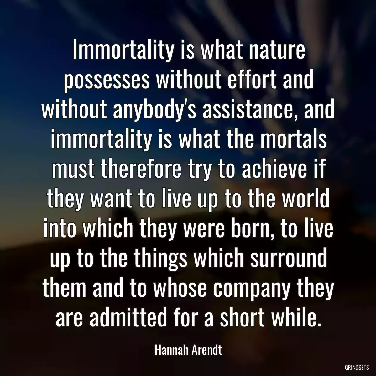 Immortality is what nature possesses without effort and without anybody\'s assistance, and immortality is what the mortals must therefore try to achieve if they want to live up to the world into which they were born, to live up to the things which surround them and to whose company they are admitted for a short while.