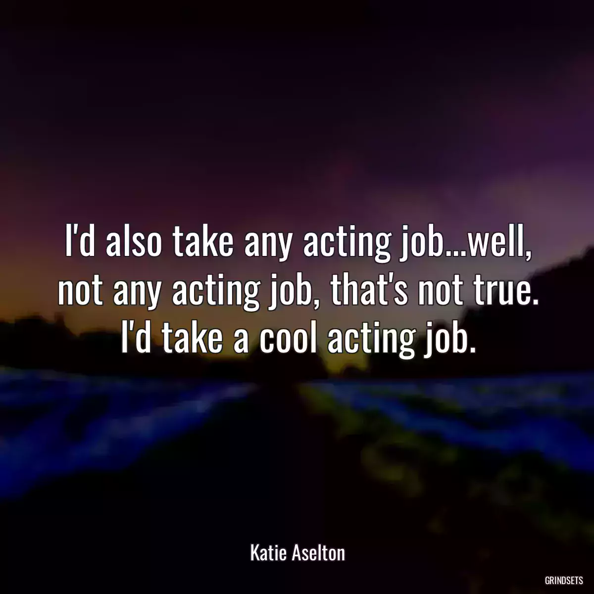 I\'d also take any acting job...well, not any acting job, that\'s not true. I\'d take a cool acting job.