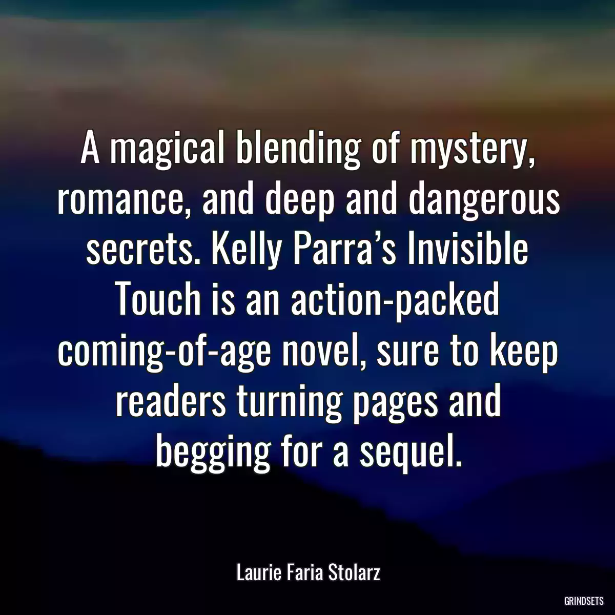 A magical blending of mystery, romance, and deep and dangerous secrets. Kelly Parra’s Invisible Touch is an action-packed coming-of-age novel, sure to keep readers turning pages and begging for a sequel.