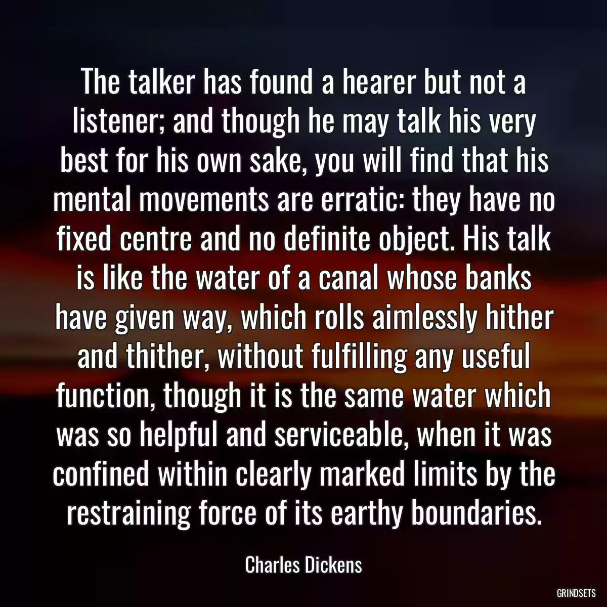 The talker has found a hearer but not a listener; and though he may talk his very best for his own sake, you will find that his mental movements are erratic: they have no fixed centre and no definite object. His talk is like the water of a canal whose banks have given way, which rolls aimlessly hither and thither, without fulfilling any useful function, though it is the same water which was so helpful and serviceable, when it was confined within clearly marked limits by the restraining force of its earthy boundaries.