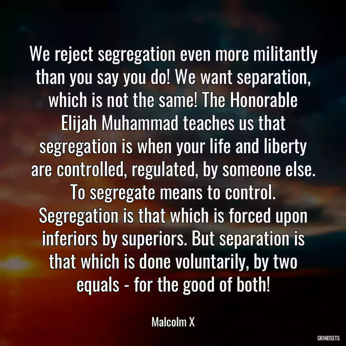 We reject segregation even more militantly than you say you do! We want separation, which is not the same! The Honorable Elijah Muhammad teaches us that segregation is when your life and liberty are controlled, regulated, by someone else. To segregate means to control. Segregation is that which is forced upon inferiors by superiors. But separation is that which is done voluntarily, by two equals - for the good of both!