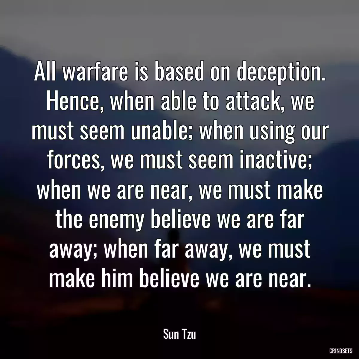 All warfare is based on deception. Hence, when able to attack, we must seem unable; when using our forces, we must seem inactive; when we are near, we must make the enemy believe we are far away; when far away, we must make him believe we are near.