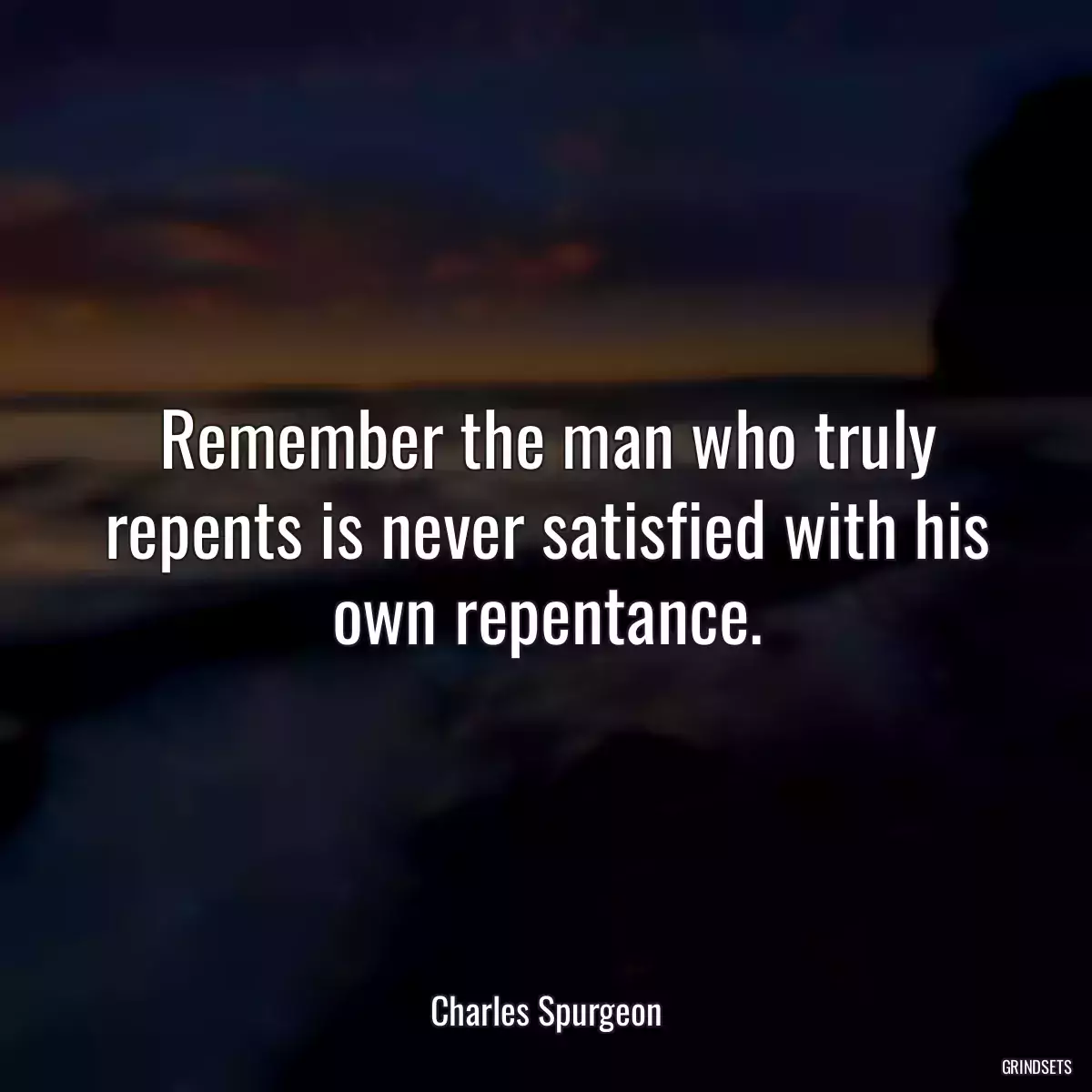 Remember the man who truly repents is never satisfied with his own repentance.