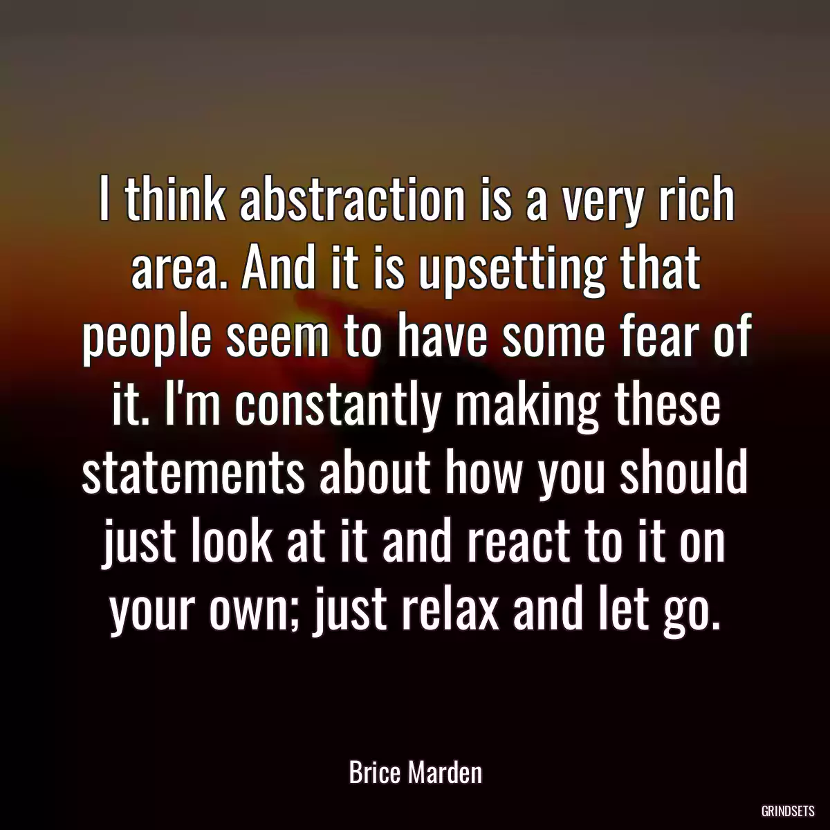 I think abstraction is a very rich area. And it is upsetting that people seem to have some fear of it. I\'m constantly making these statements about how you should just look at it and react to it on your own; just relax and let go.