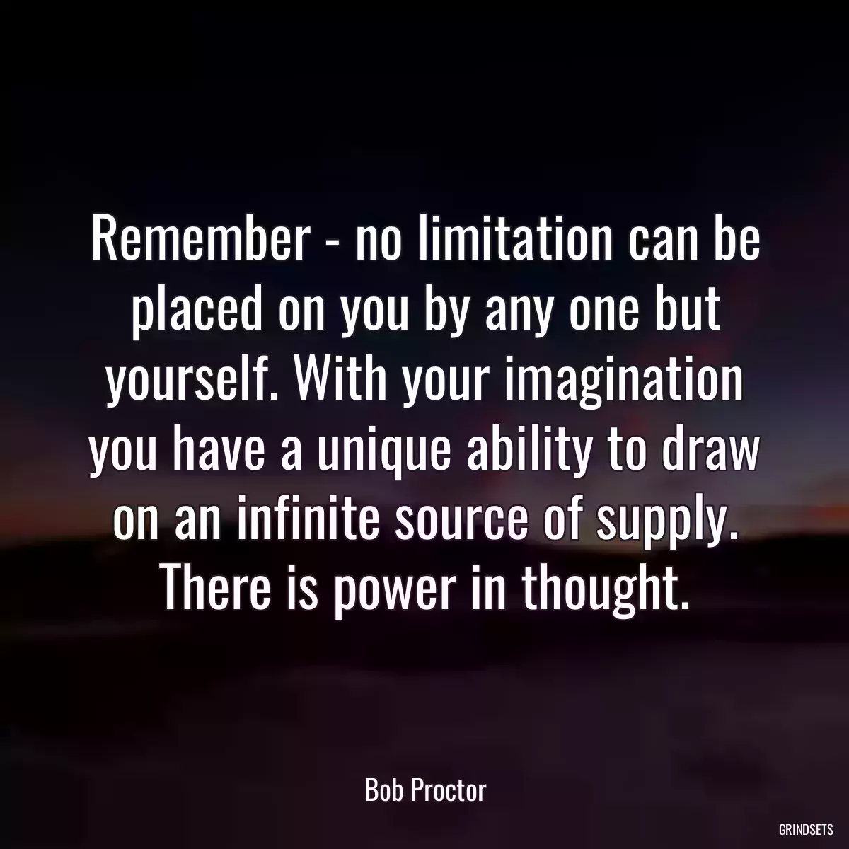 Remember - no limitation can be placed on you by any one but yourself. With your imagination you have a unique ability to draw on an infinite source of supply. There is power in thought.