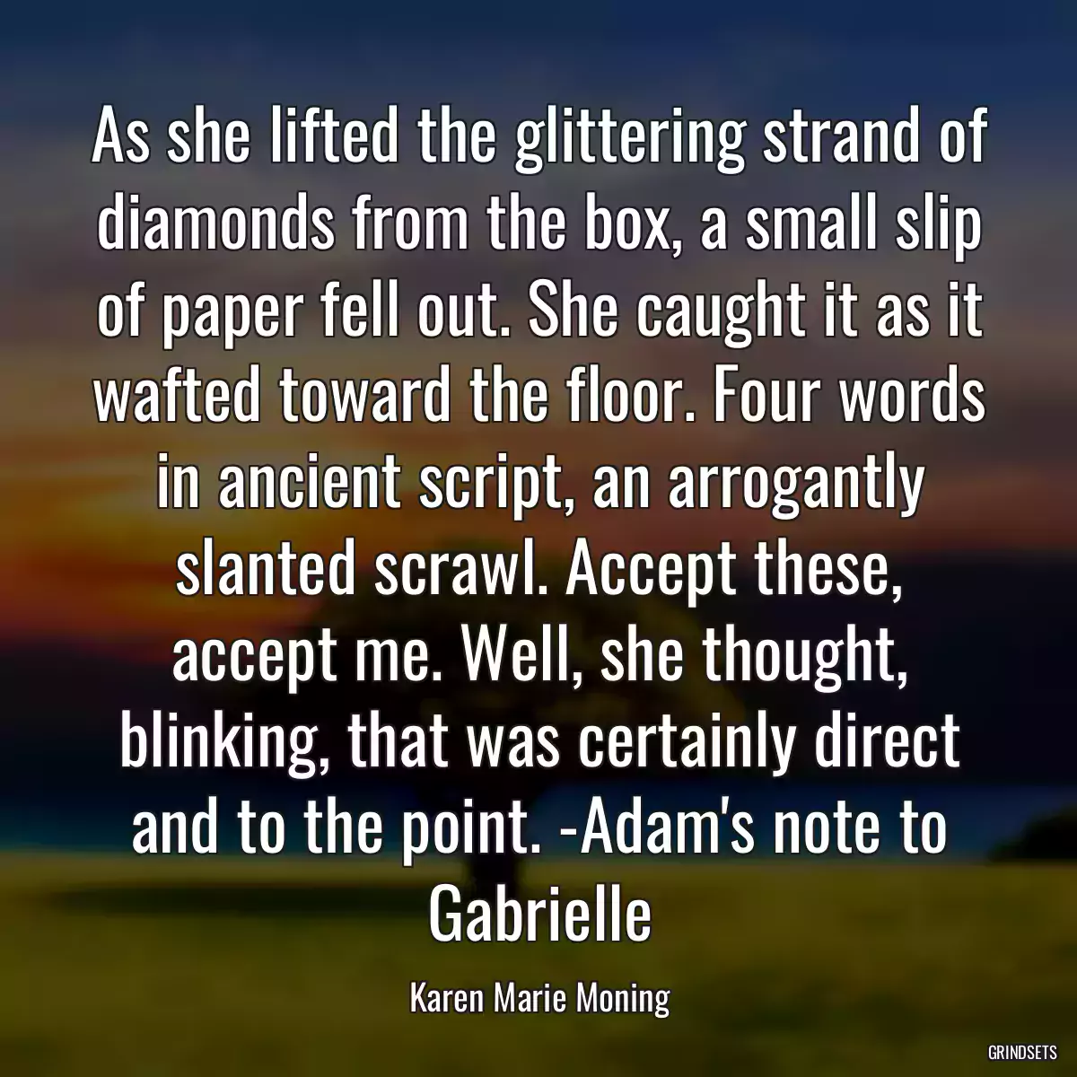 As she lifted the glittering strand of diamonds from the box, a small slip of paper fell out. She caught it as it wafted toward the floor. Four words in ancient script, an arrogantly slanted scrawl. Accept these, accept me. Well, she thought, blinking, that was certainly direct and to the point. -Adam\'s note to Gabrielle