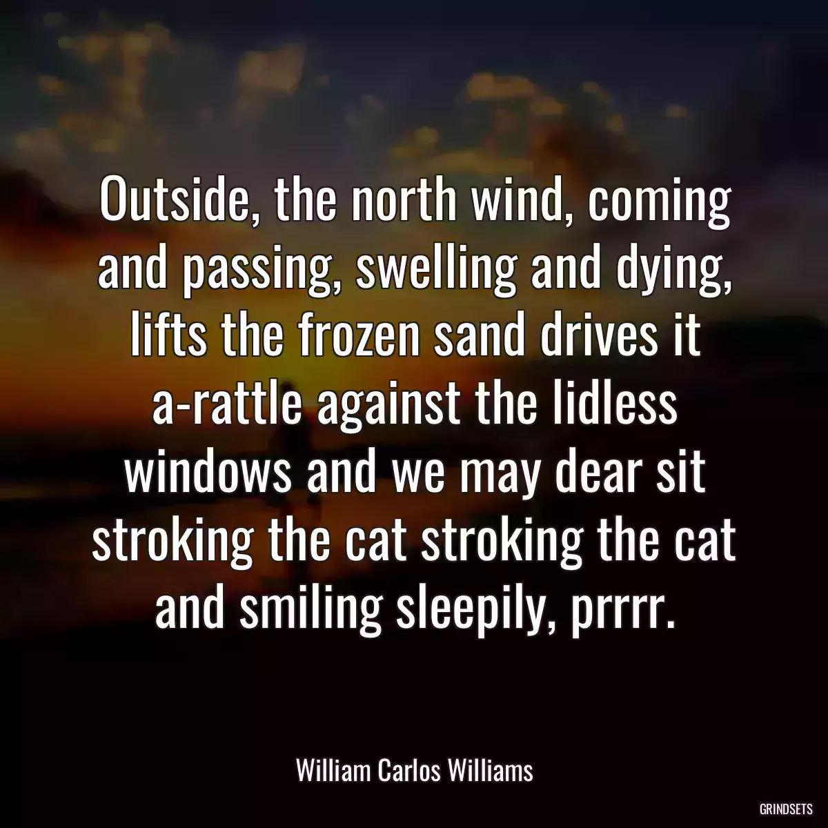 Outside, the north wind, coming and passing, swelling and dying, lifts the frozen sand drives it a-rattle against the lidless windows and we may dear sit stroking the cat stroking the cat and smiling sleepily, prrrr.