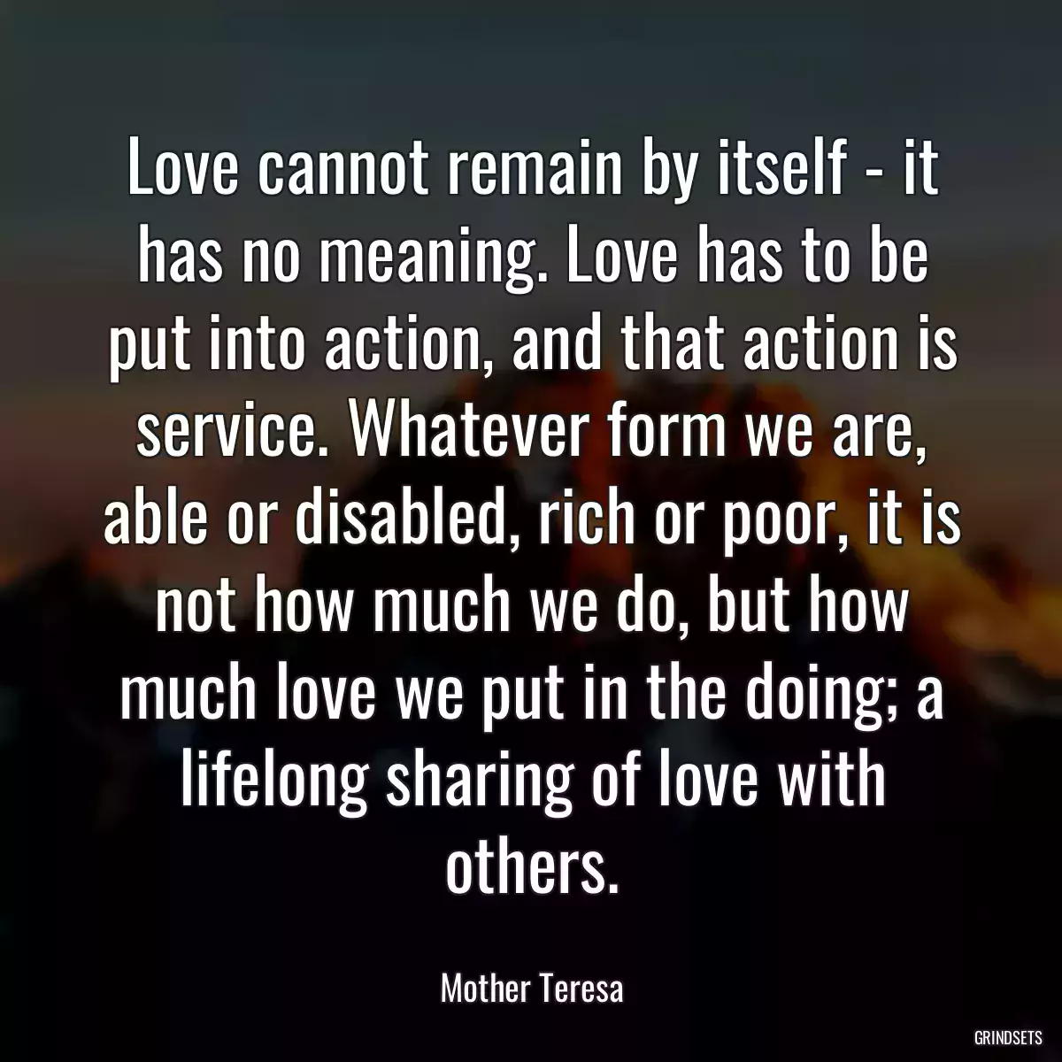 Love cannot remain by itself - it has no meaning. Love has to be put into action, and that action is service. Whatever form we are, able or disabled, rich or poor, it is not how much we do, but how much love we put in the doing; a lifelong sharing of love with others.