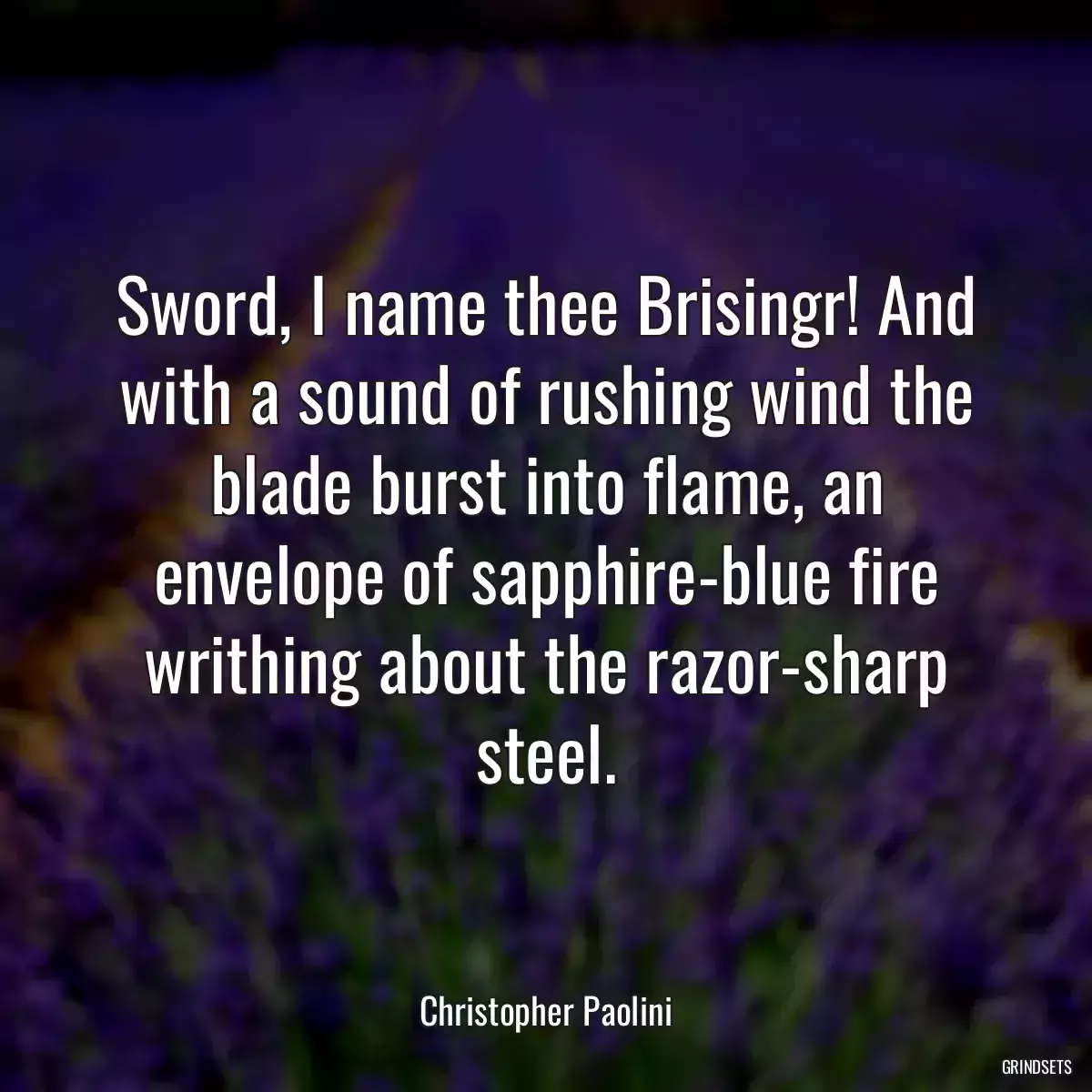 Sword, I name thee Brisingr! And with a sound of rushing wind the blade burst into flame, an envelope of sapphire-blue fire writhing about the razor-sharp steel.