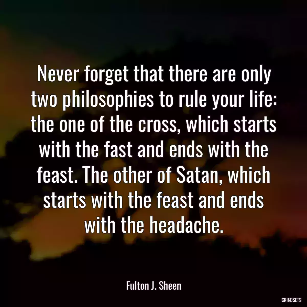 Never forget that there are only two philosophies to rule your life: the one of the cross, which starts with the fast and ends with the feast. The other of Satan, which starts with the feast and ends with the headache.