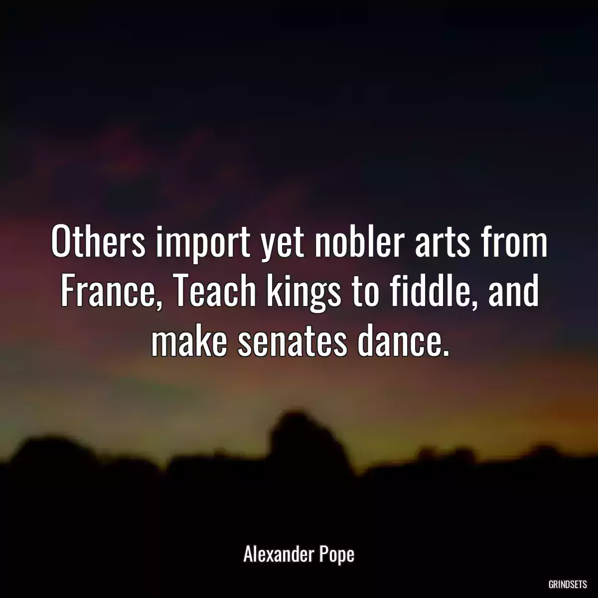 Others import yet nobler arts from France, Teach kings to fiddle, and make senates dance.