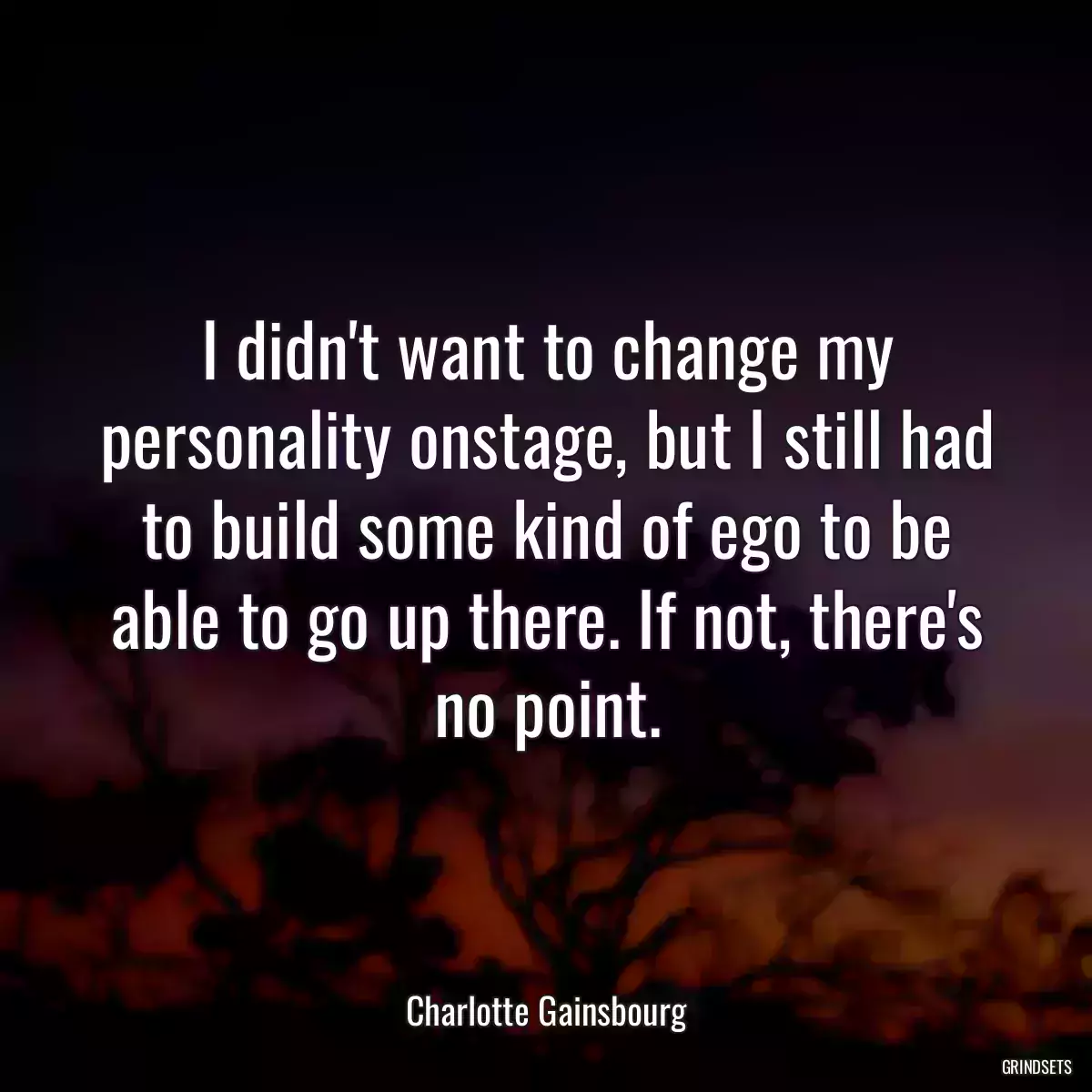 I didn\'t want to change my personality onstage, but I still had to build some kind of ego to be able to go up there. If not, there\'s no point.