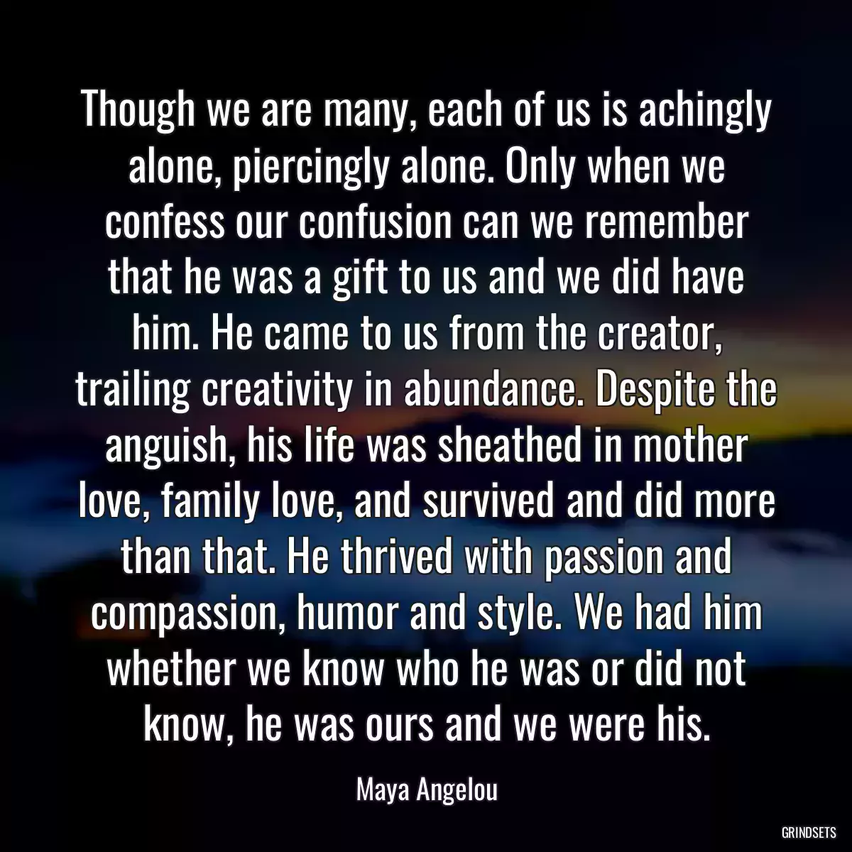 Though we are many, each of us is achingly alone, piercingly alone. Only when we confess our confusion can we remember that he was a gift to us and we did have him. He came to us from the creator, trailing creativity in abundance. Despite the anguish, his life was sheathed in mother love, family love, and survived and did more than that. He thrived with passion and compassion, humor and style. We had him whether we know who he was or did not know, he was ours and we were his.