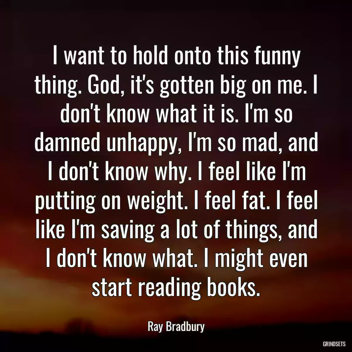 I want to hold onto this funny thing. God, it\'s gotten big on me. I don\'t know what it is. I\'m so damned unhappy, I\'m so mad, and I don\'t know why. I feel like I\'m putting on weight. I feel fat. I feel like I\'m saving a lot of things, and I don\'t know what. I might even start reading books.