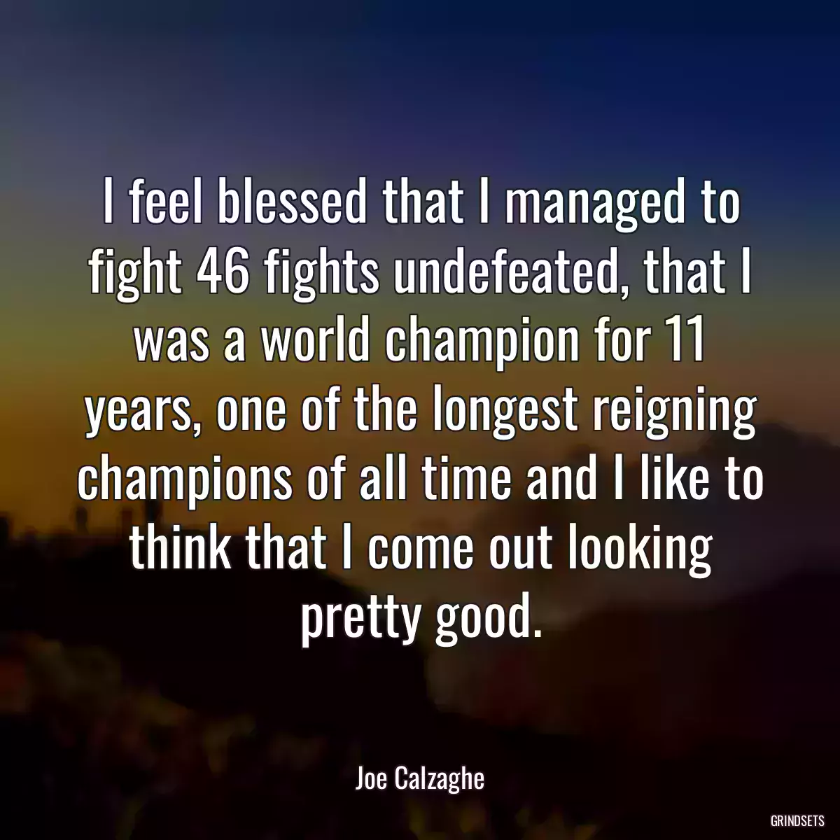 I feel blessed that I managed to fight 46 fights undefeated, that I was a world champion for 11 years, one of the longest reigning champions of all time and I like to think that I come out looking pretty good.