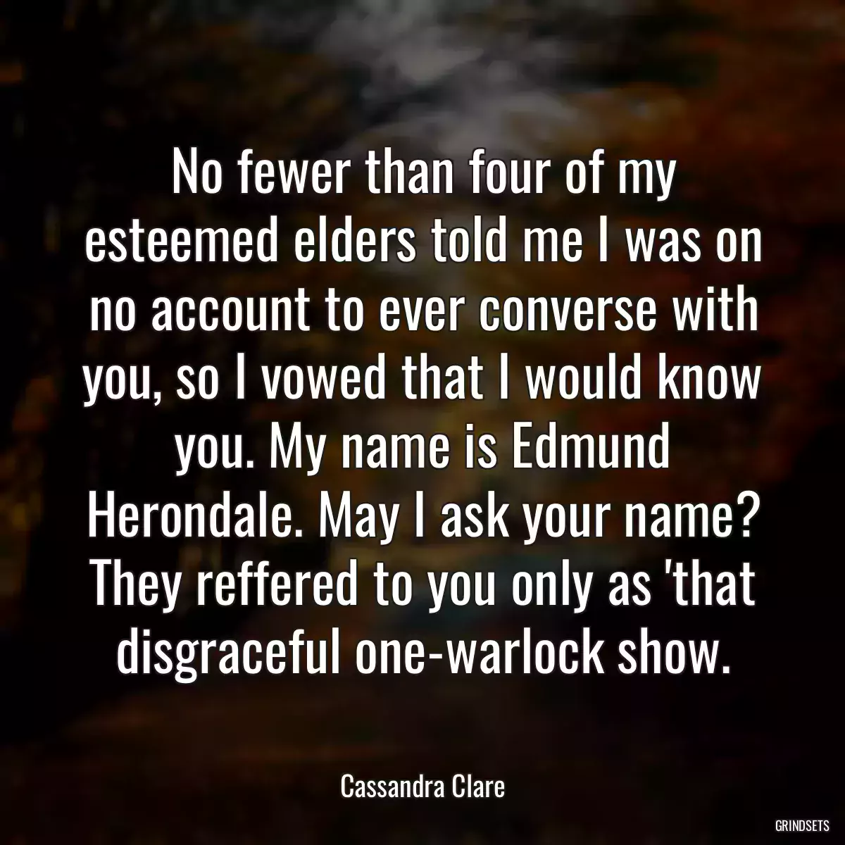 No fewer than four of my esteemed elders told me I was on no account to ever converse with you, so I vowed that I would know you. My name is Edmund Herondale. May I ask your name? They reffered to you only as \'that disgraceful one-warlock show.