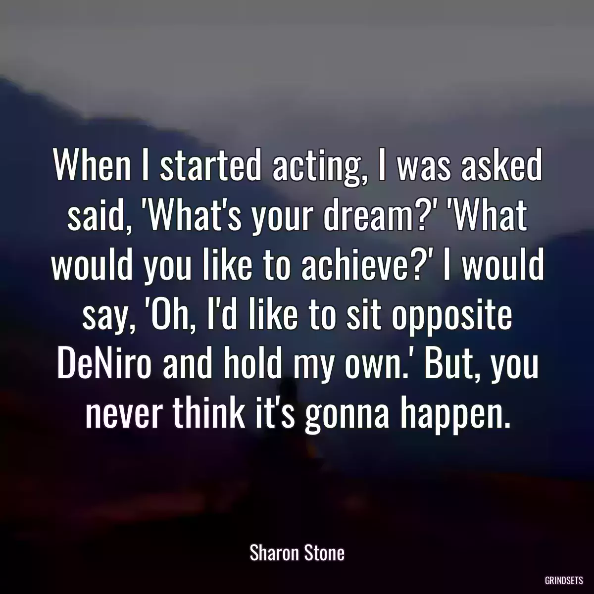 When I started acting, I was asked said, \'What\'s your dream?\' \'What would you like to achieve?\' I would say, \'Oh, I\'d like to sit opposite DeNiro and hold my own.\' But, you never think it\'s gonna happen.