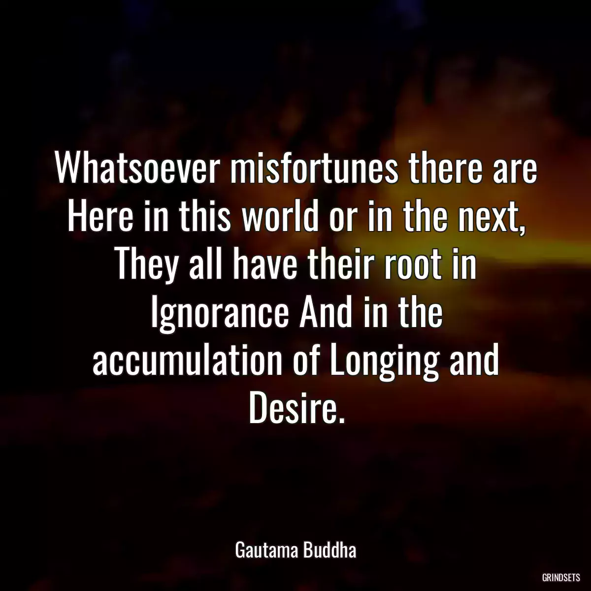 Whatsoever misfortunes there are Here in this world or in the next, They all have their root in Ignorance And in the accumulation of Longing and Desire.