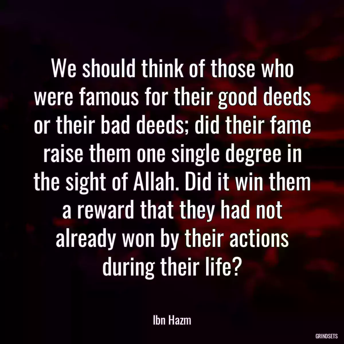 We should think of those who were famous for their good deeds or their bad deeds; did their fame raise them one single degree in the sight of Allah. Did it win them a reward that they had not already won by their actions during their life?