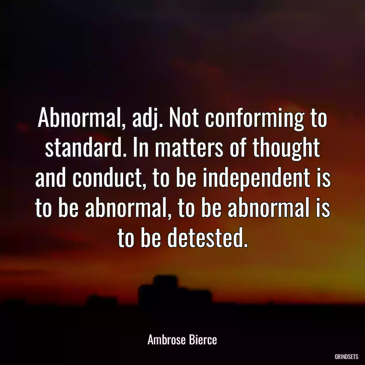 Abnormal, adj. Not conforming to standard. In matters of thought and conduct, to be independent is to be abnormal, to be abnormal is to be detested.