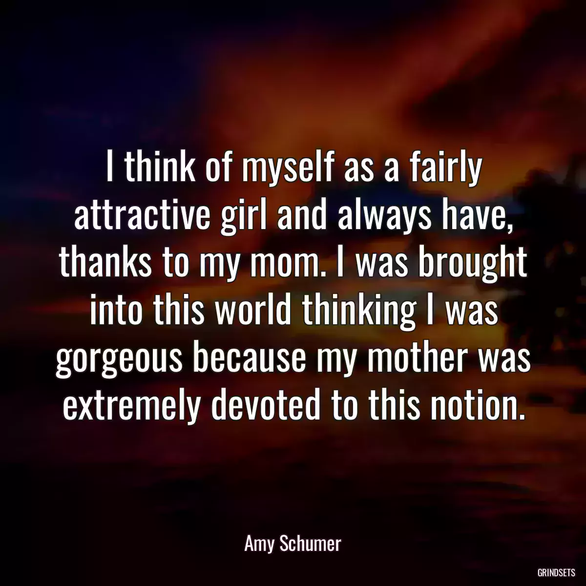 I think of myself as a fairly attractive girl and always have, thanks to my mom. I was brought into this world thinking I was gorgeous because my mother was extremely devoted to this notion.