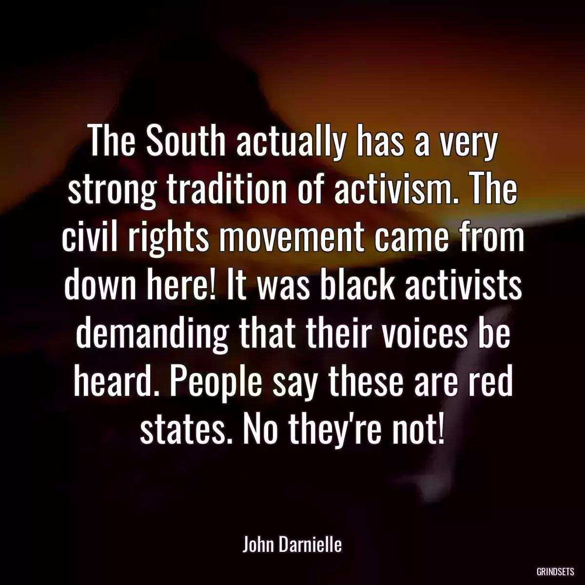 The South actually has a very strong tradition of activism. The civil rights movement came from down here! It was black activists demanding that their voices be heard. People say these are red states. No they\'re not!