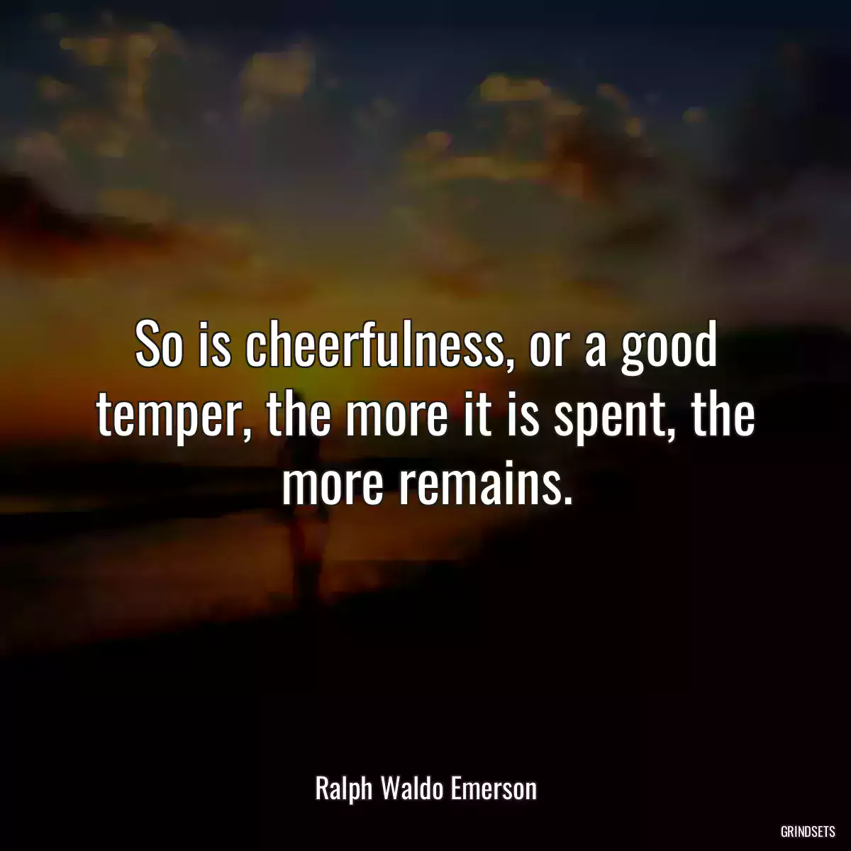 So is cheerfulness, or a good temper, the more it is spent, the more remains.