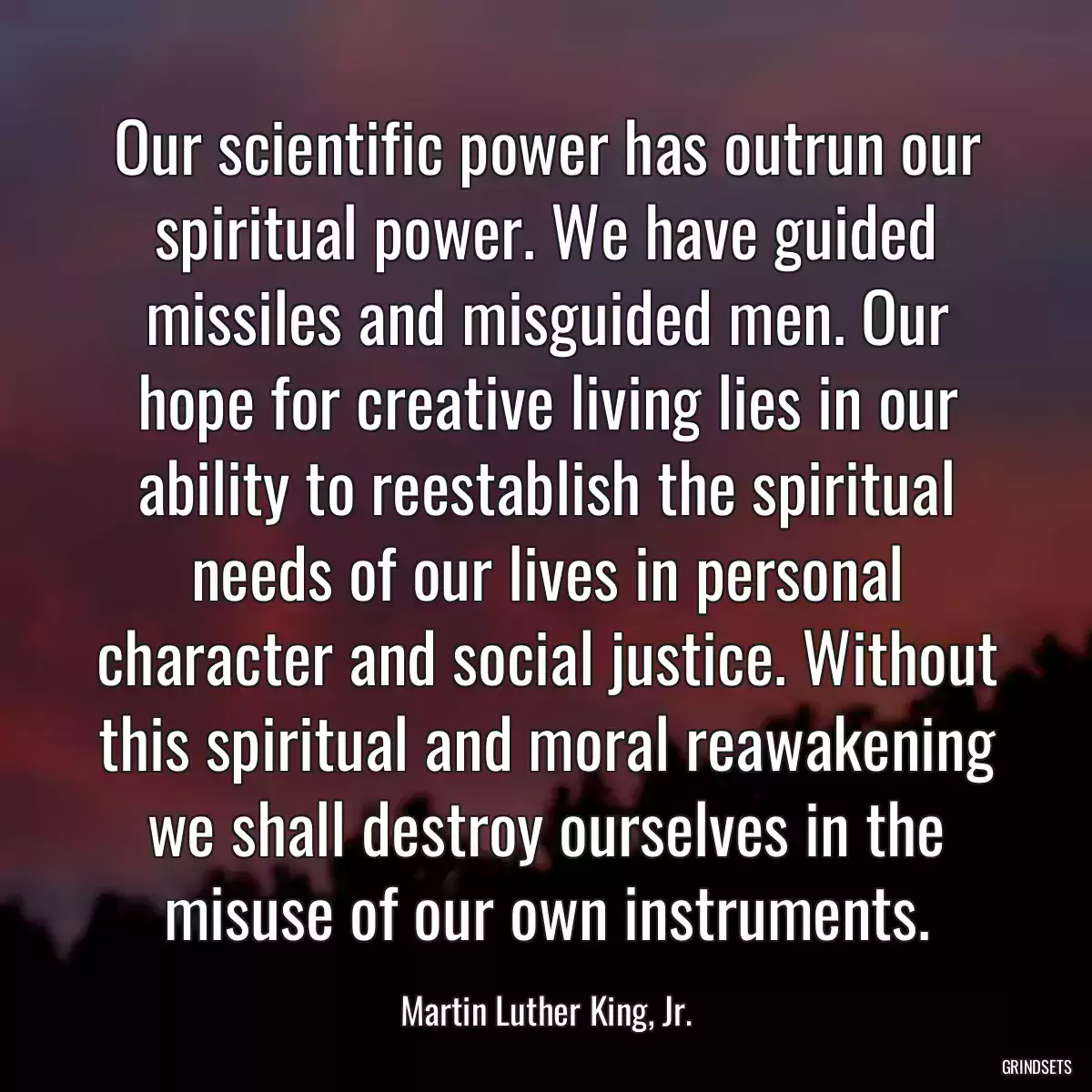 Our scientific power has outrun our spiritual power. We have guided missiles and misguided men. Our hope for creative living lies in our ability to reestablish the spiritual needs of our lives in personal character and social justice. Without this spiritual and moral reawakening we shall destroy ourselves in the misuse of our own instruments.