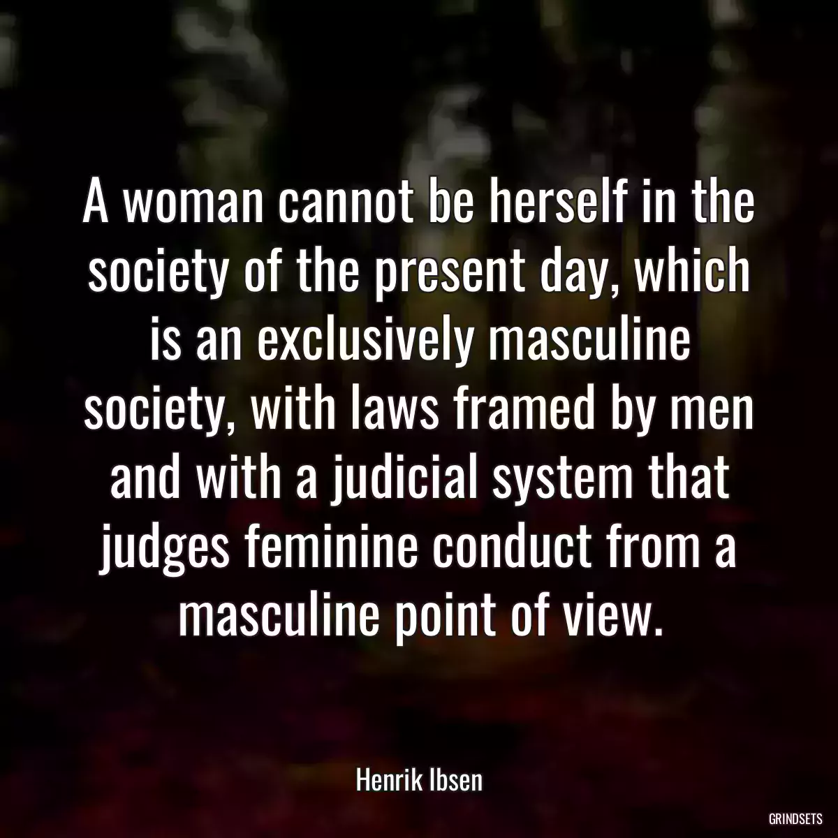 A woman cannot be herself in the society of the present day, which is an exclusively masculine society, with laws framed by men and with a judicial system that judges feminine conduct from a masculine point of view.