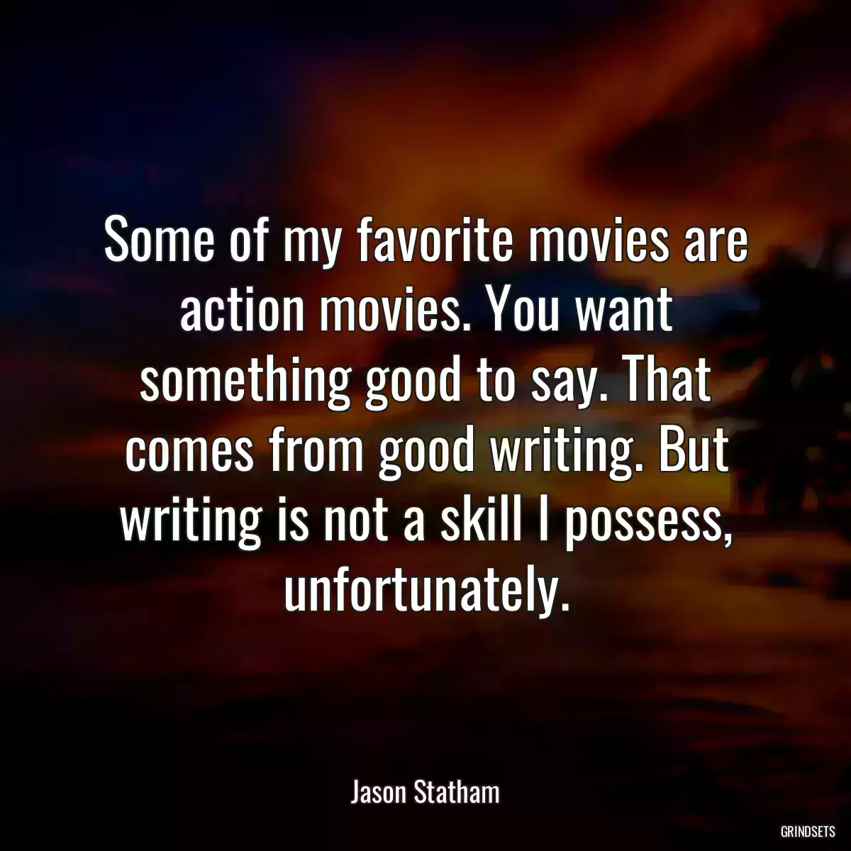 Some of my favorite movies are action movies. You want something good to say. That comes from good writing. But writing is not a skill I possess, unfortunately.