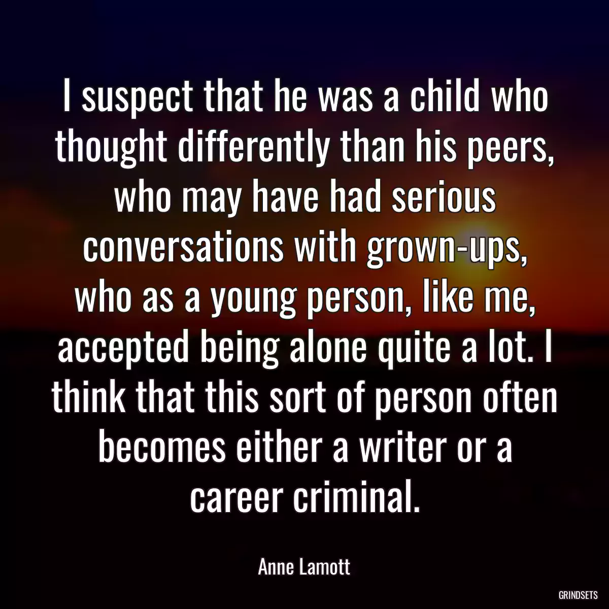 I suspect that he was a child who thought differently than his peers, who may have had serious conversations with grown-ups, who as a young person, like me, accepted being alone quite a lot. I think that this sort of person often becomes either a writer or a career criminal.