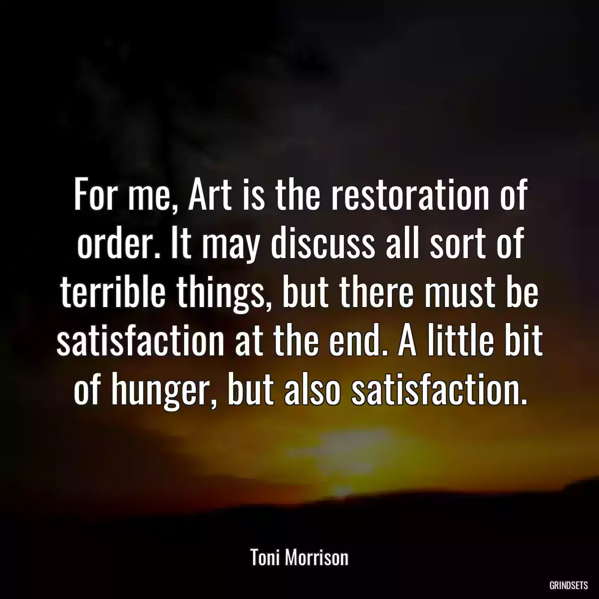 For me, Art is the restoration of order. It may discuss all sort of terrible things, but there must be satisfaction at the end. A little bit of hunger, but also satisfaction.