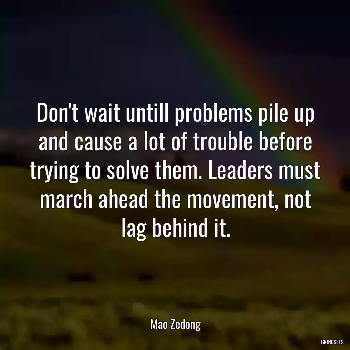 Don\'t wait untill problems pile up and cause a lot of trouble before trying to solve them. Leaders must march ahead the movement, not lag behind it.