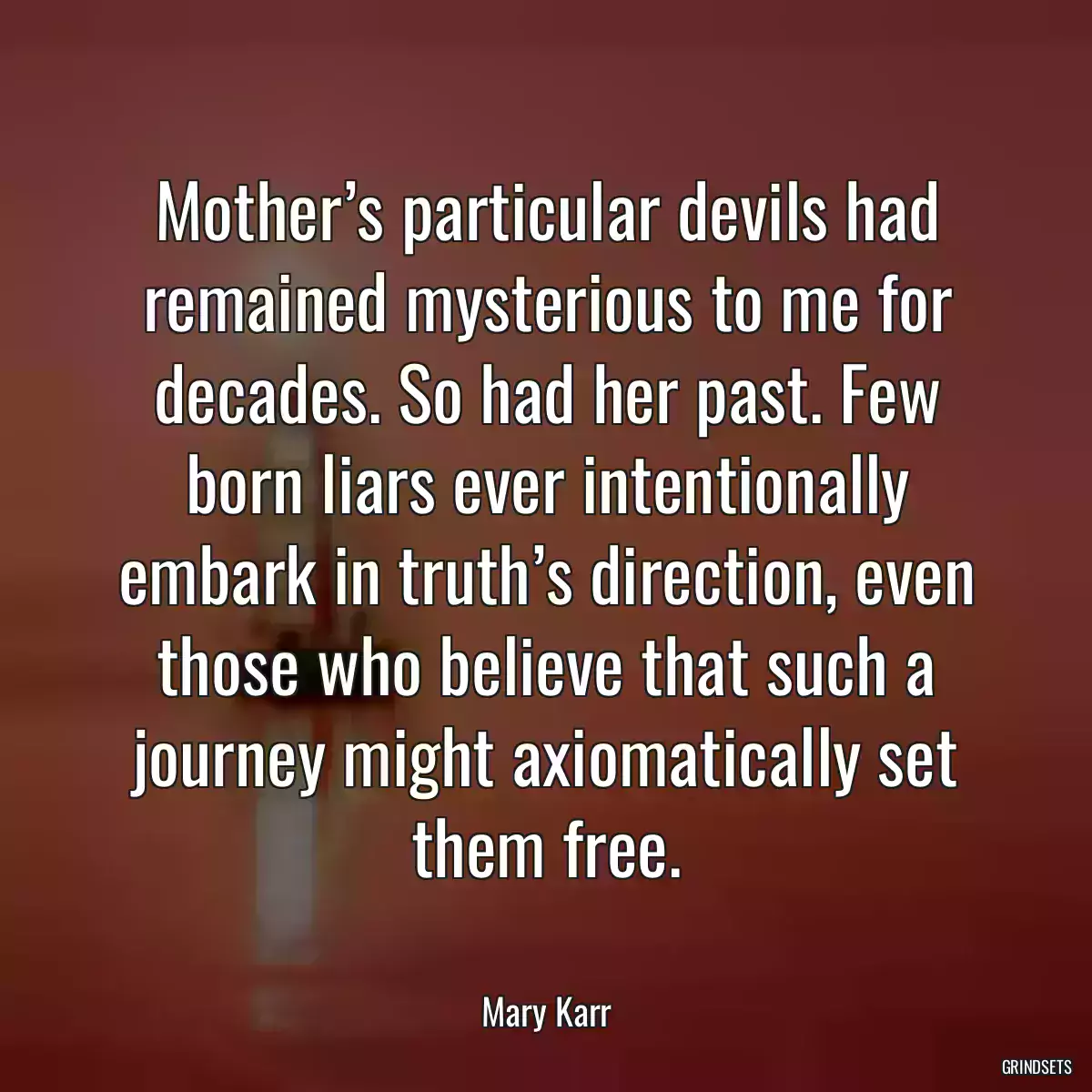 Mother’s particular devils had remained mysterious to me for decades. So had her past. Few born liars ever intentionally embark in truth’s direction, even those who believe that such a journey might axiomatically set them free.