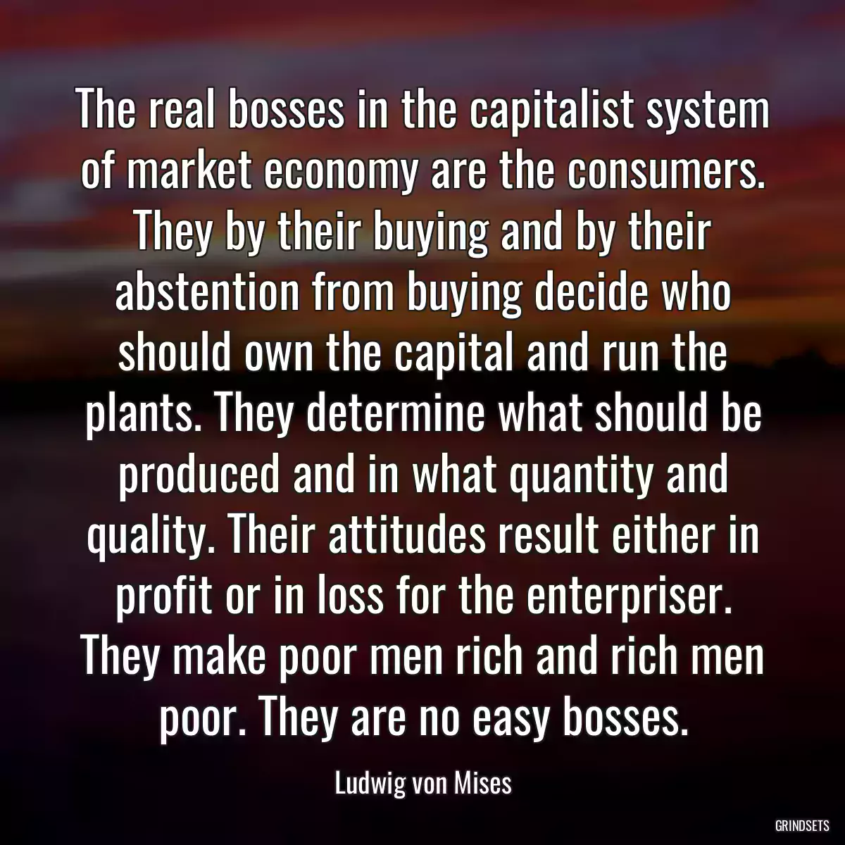 The real bosses in the capitalist system of market economy are the consumers. They by their buying and by their abstention from buying decide who should own the capital and run the plants. They determine what should be produced and in what quantity and quality. Their attitudes result either in profit or in loss for the enterpriser. They make poor men rich and rich men poor. They are no easy bosses.