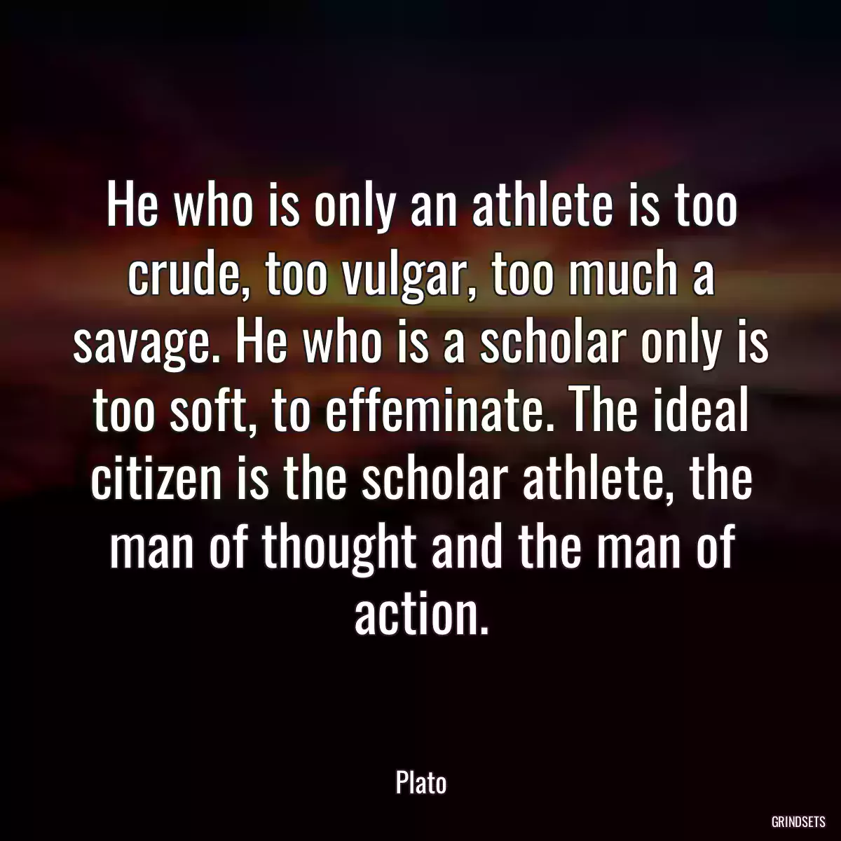 He who is only an athlete is too crude, too vulgar, too much a savage. He who is a scholar only is too soft, to effeminate. The ideal citizen is the scholar athlete, the man of thought and the man of action.