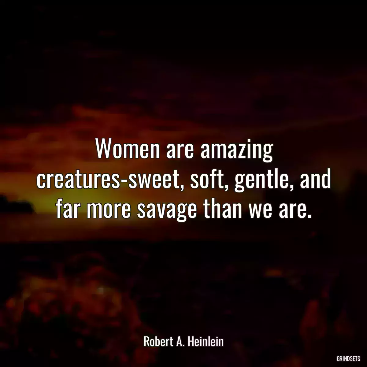 Women are amazing creatures-sweet, soft, gentle, and far more savage than we are.