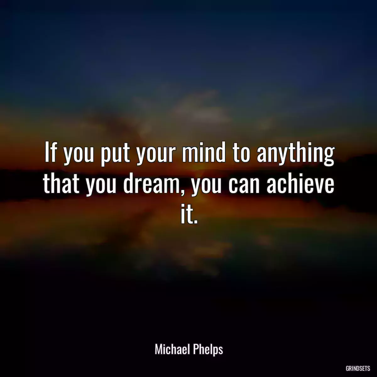 If you put your mind to anything that you dream, you can achieve it.