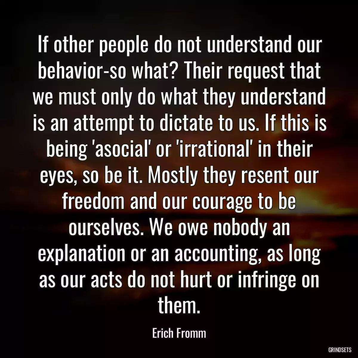 If other people do not understand our behavior-so what? Their request that we must only do what they understand is an attempt to dictate to us. If this is being \'asocial\' or \'irrational\' in their eyes, so be it. Mostly they resent our freedom and our courage to be ourselves. We owe nobody an explanation or an accounting, as long as our acts do not hurt or infringe on them.