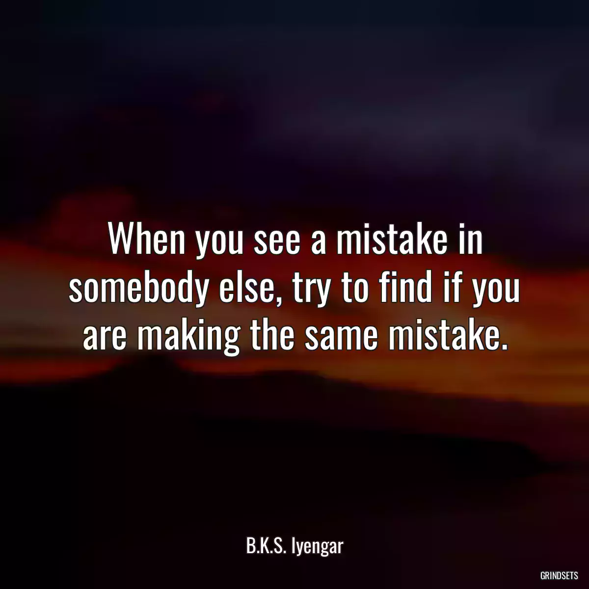 When you see a mistake in somebody else, try to find if you are making the same mistake.