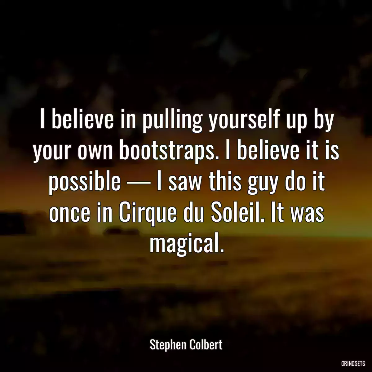 I believe in pulling yourself up by your own bootstraps. I believe it is possible — I saw this guy do it once in Cirque du Soleil. It was magical.