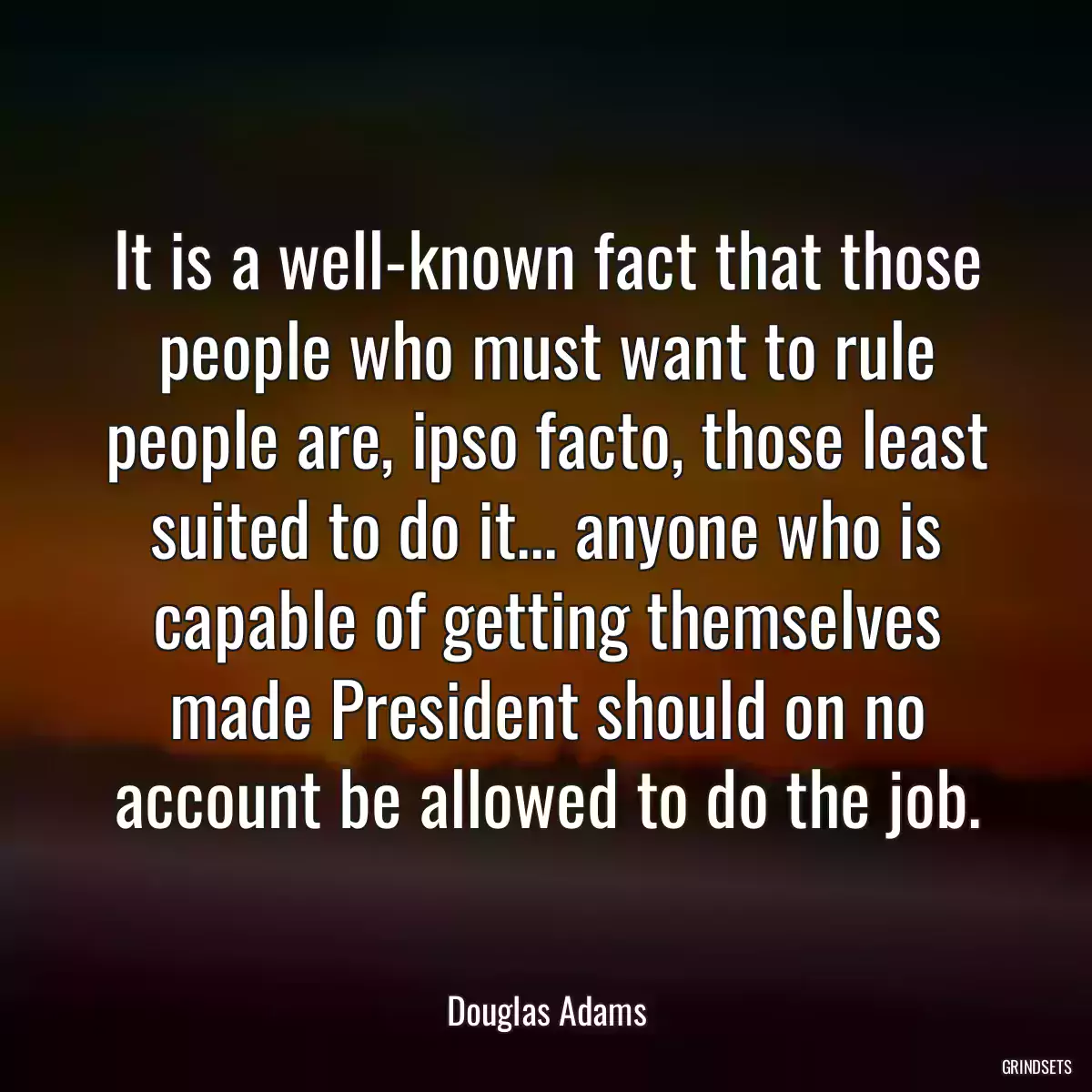 It is a well-known fact that those people who must want to rule people are, ipso facto, those least suited to do it... anyone who is capable of getting themselves made President should on no account be allowed to do the job.