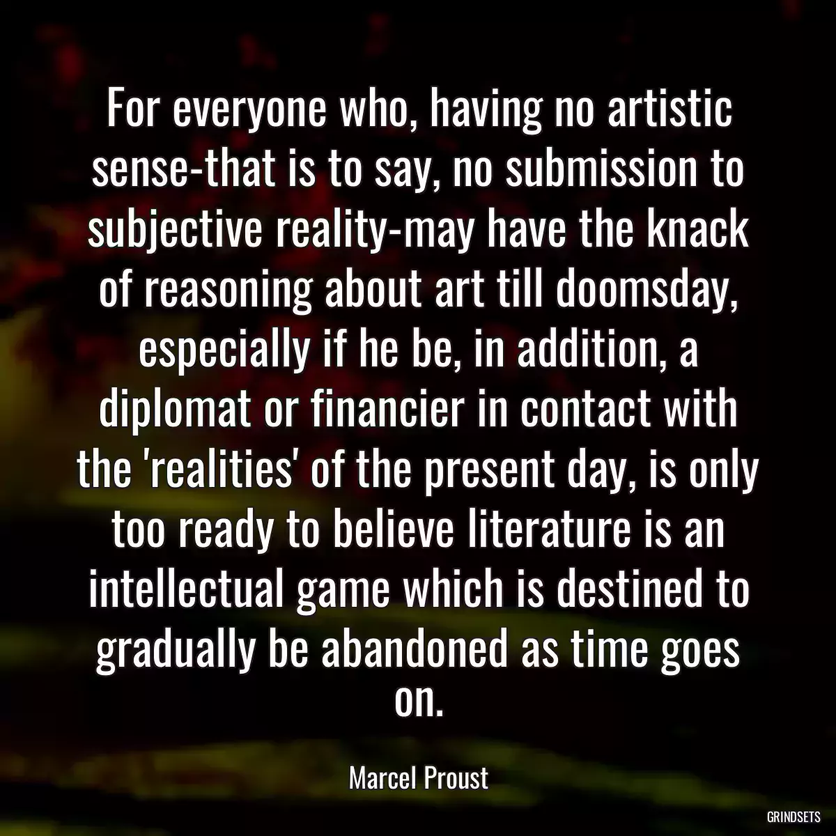 For everyone who, having no artistic sense-that is to say, no submission to subjective reality-may have the knack of reasoning about art till doomsday, especially if he be, in addition, a diplomat or financier in contact with the \'realities\' of the present day, is only too ready to believe literature is an intellectual game which is destined to gradually be abandoned as time goes on.