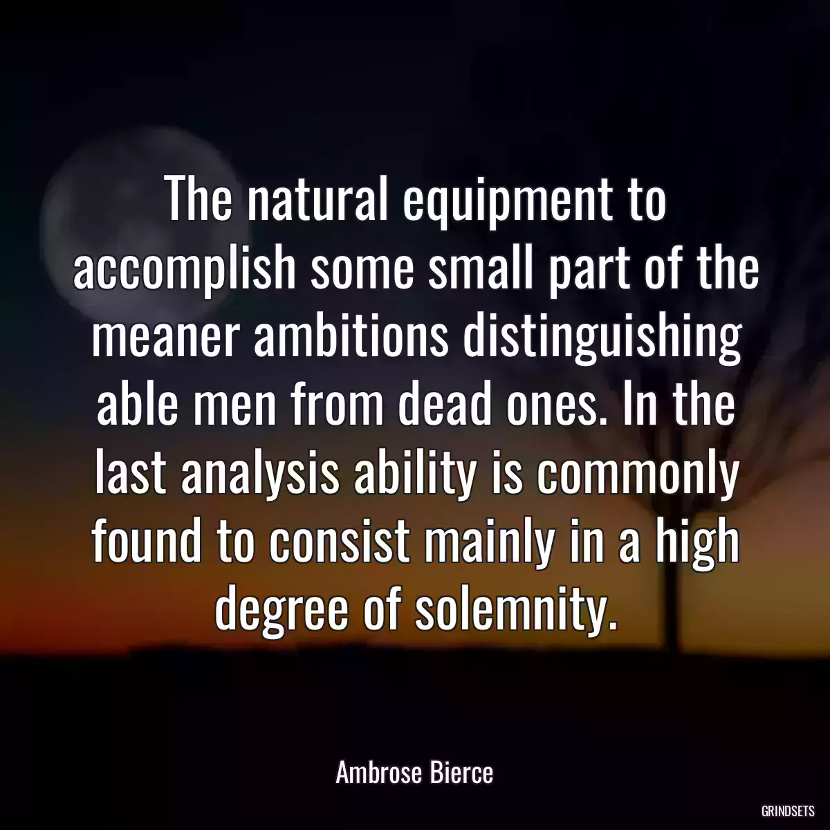 The natural equipment to accomplish some small part of the meaner ambitions distinguishing able men from dead ones. In the last analysis ability is commonly found to consist mainly in a high degree of solemnity.