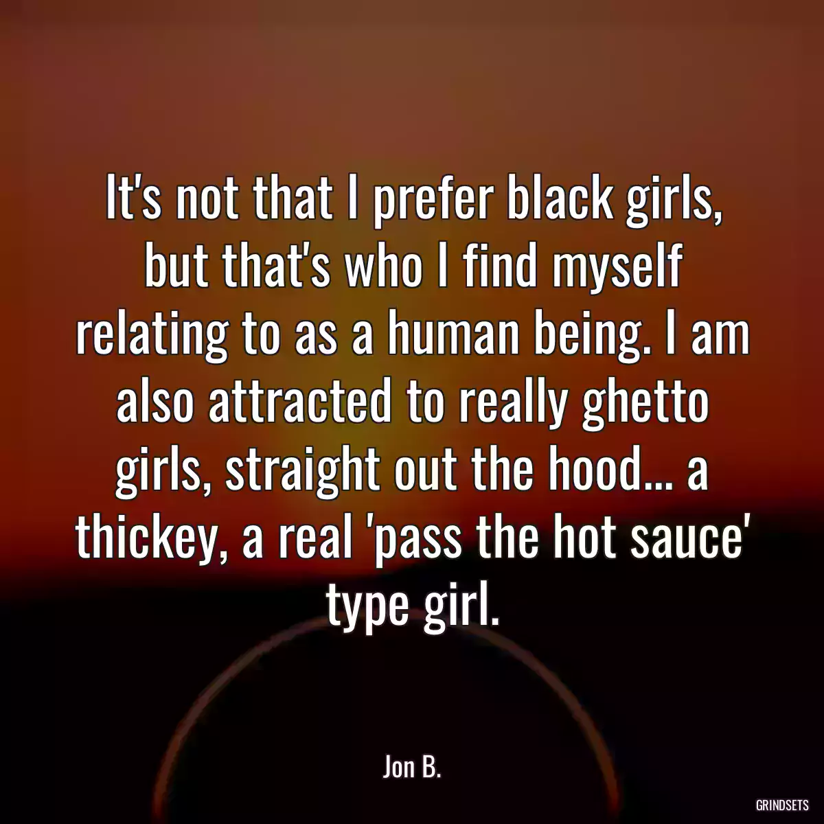 It\'s not that I prefer black girls, but that\'s who I find myself relating to as a human being. I am also attracted to really ghetto girls, straight out the hood... a thickey, a real \'pass the hot sauce\' type girl.