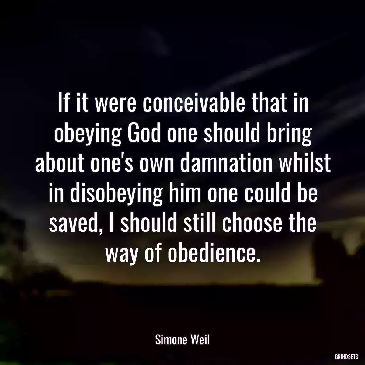 If it were conceivable that in obeying God one should bring about one\'s own damnation whilst in disobeying him one could be saved, I should still choose the way of obedience.