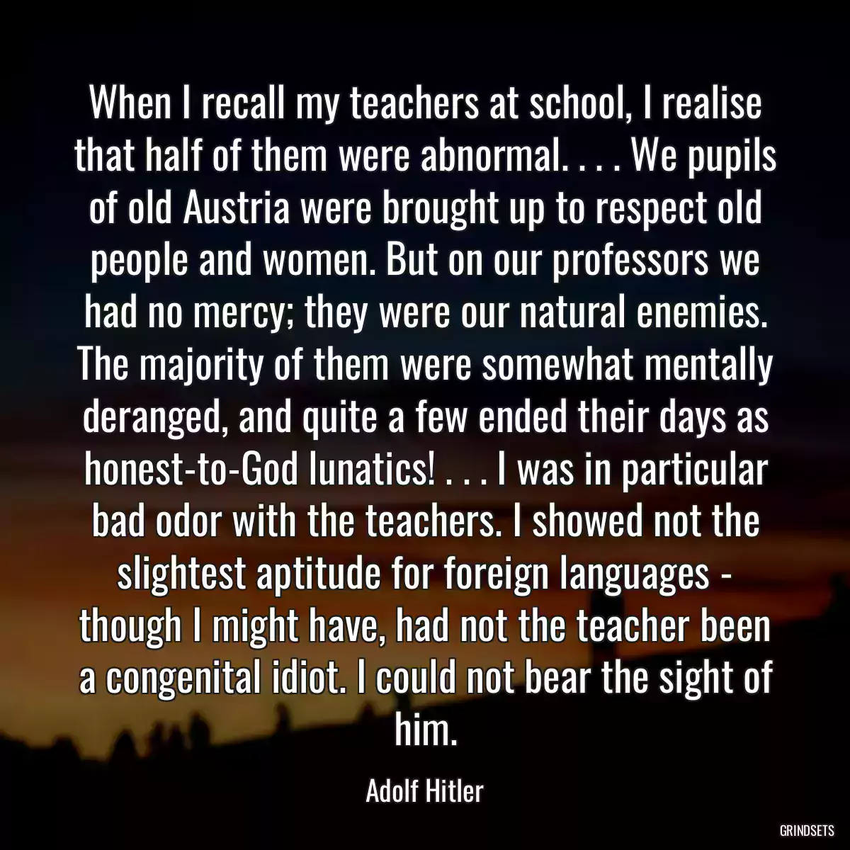 When I recall my teachers at school, I realise that half of them were abnormal. . . . We pupils of old Austria were brought up to respect old people and women. But on our professors we had no mercy; they were our natural enemies. The majority of them were somewhat mentally deranged, and quite a few ended their days as honest-to-God lunatics! . . . I was in particular bad odor with the teachers. I showed not the slightest aptitude for foreign languages - though I might have, had not the teacher been a congenital idiot. I could not bear the sight of him.