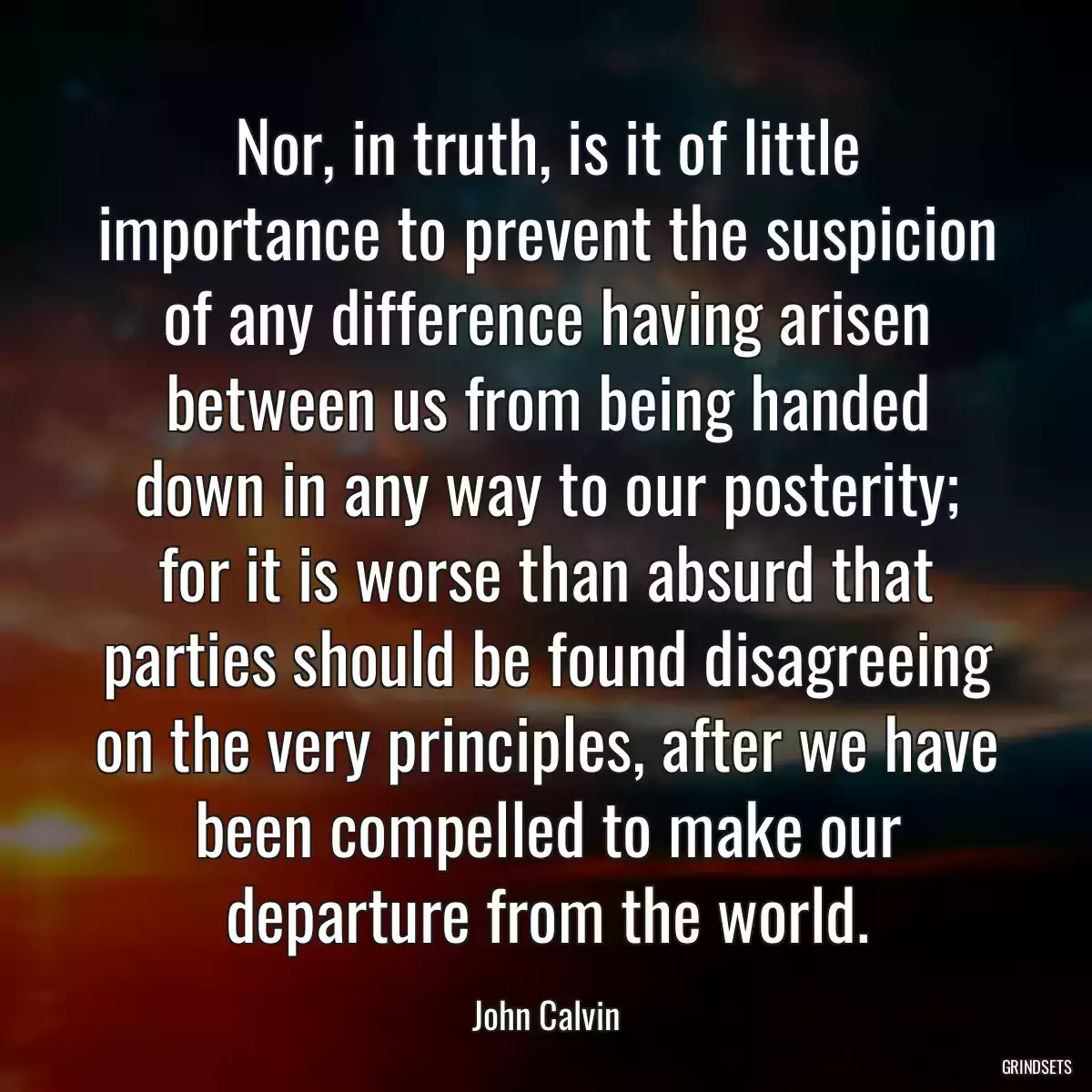 Nor, in truth, is it of little importance to prevent the suspicion of any difference having arisen between us from being handed down in any way to our posterity; for it is worse than absurd that parties should be found disagreeing on the very principles, after we have been compelled to make our departure from the world.