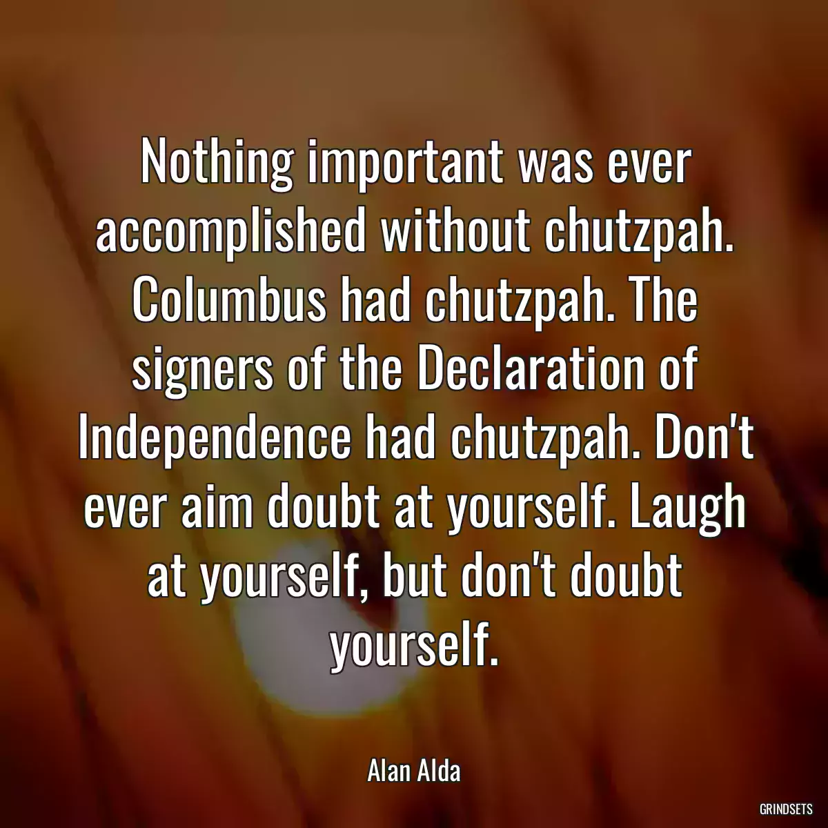 Nothing important was ever accomplished without chutzpah. Columbus had chutzpah. The signers of the Declaration of Independence had chutzpah. Don\'t ever aim doubt at yourself. Laugh at yourself, but don\'t doubt yourself.