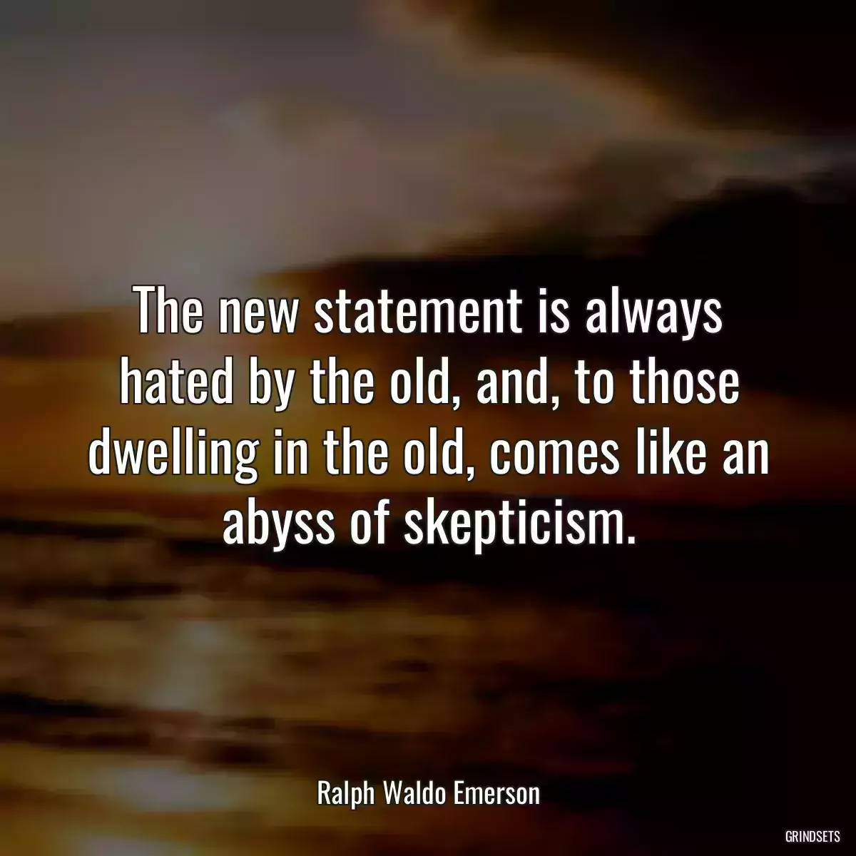 The new statement is always hated by the old, and, to those dwelling in the old, comes like an abyss of skepticism.